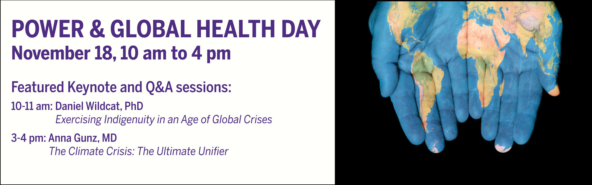 Power and Global Health day banner with two hands outstretched, palms up, with a map of the world painted in the palms. Text on the banner: Power and global health day, November 18 from 10 am to 4 pm, Featured keynote and Q&A sessions: 10-11am: Daniel Wildcat, PhD Exercising indigenuity in and age of global crises, 3-4pm: Anna Gunz, PhD, the climate crisis: the ultimate unifier